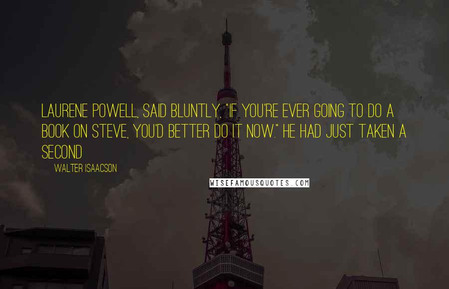 Walter Isaacson Quotes: Laurene Powell, said bluntly, "If you're ever going to do a book on Steve, you'd better do it now." He had just taken a second
