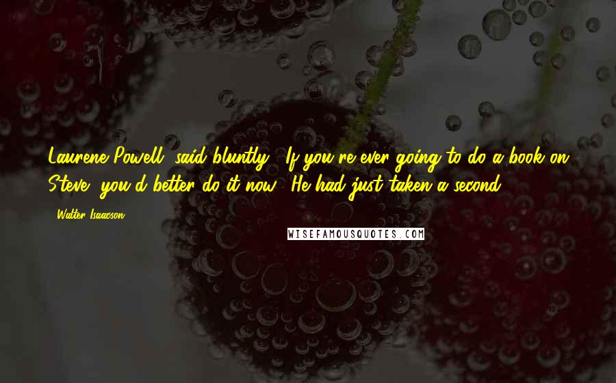 Walter Isaacson Quotes: Laurene Powell, said bluntly, "If you're ever going to do a book on Steve, you'd better do it now." He had just taken a second