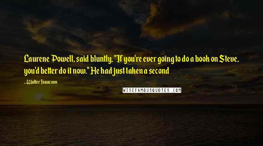 Walter Isaacson Quotes: Laurene Powell, said bluntly, "If you're ever going to do a book on Steve, you'd better do it now." He had just taken a second