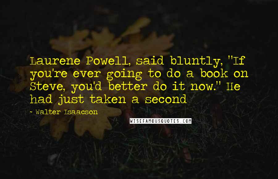 Walter Isaacson Quotes: Laurene Powell, said bluntly, "If you're ever going to do a book on Steve, you'd better do it now." He had just taken a second