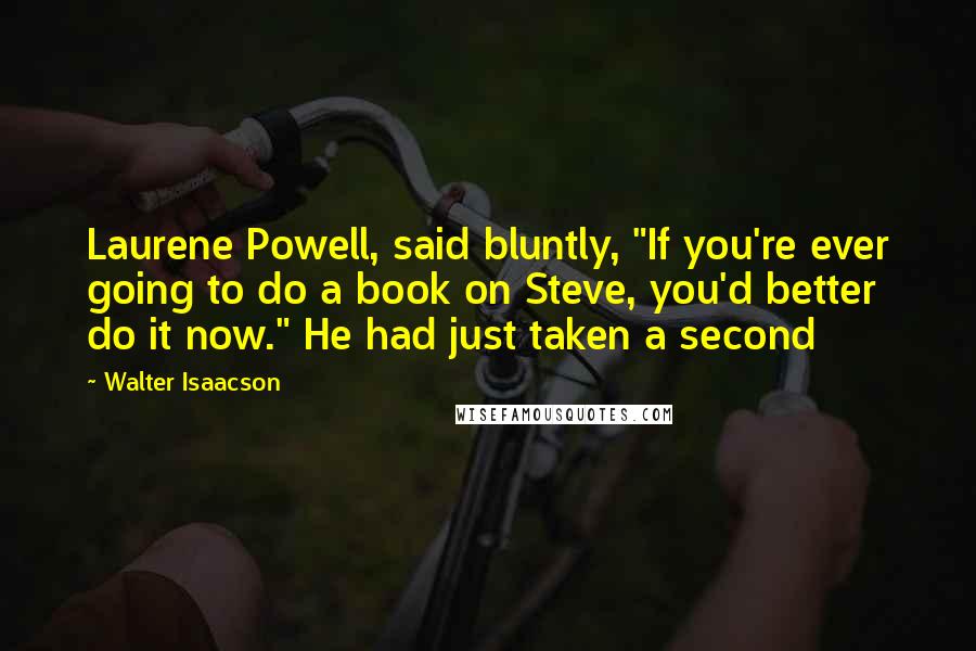 Walter Isaacson Quotes: Laurene Powell, said bluntly, "If you're ever going to do a book on Steve, you'd better do it now." He had just taken a second