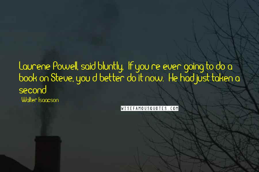 Walter Isaacson Quotes: Laurene Powell, said bluntly, "If you're ever going to do a book on Steve, you'd better do it now." He had just taken a second