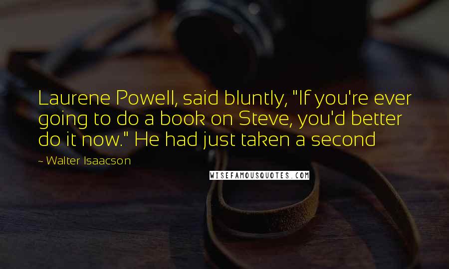 Walter Isaacson Quotes: Laurene Powell, said bluntly, "If you're ever going to do a book on Steve, you'd better do it now." He had just taken a second