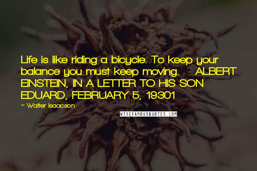 Walter Isaacson Quotes: Life is like riding a bicycle. To keep your balance you must keep moving. - ALBERT EINSTEIN, IN A LETTER TO HIS SON EDUARD, FEBRUARY 5, 19301