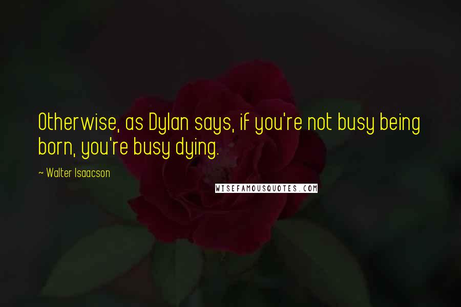 Walter Isaacson Quotes: Otherwise, as Dylan says, if you're not busy being born, you're busy dying.