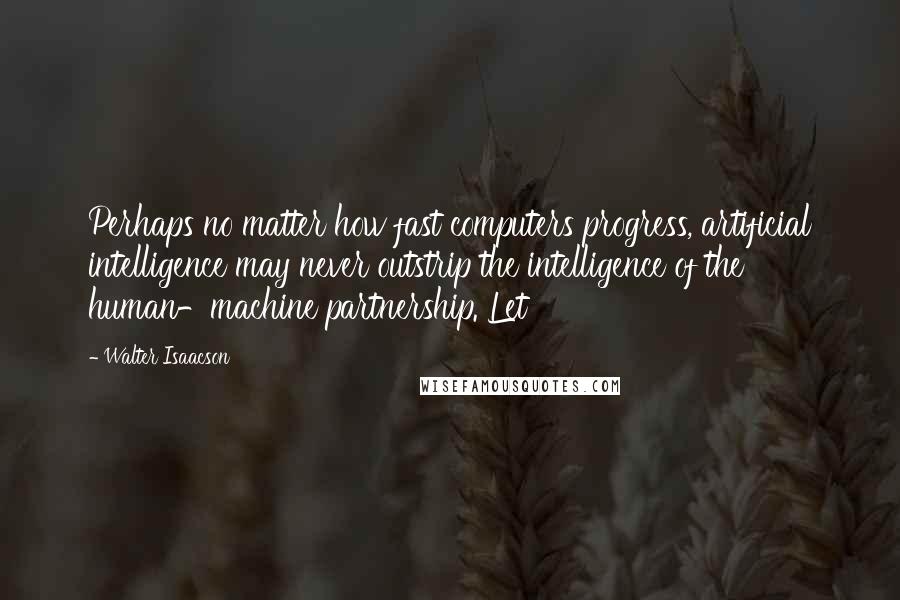 Walter Isaacson Quotes: Perhaps no matter how fast computers progress, artificial intelligence may never outstrip the intelligence of the human-machine partnership. Let