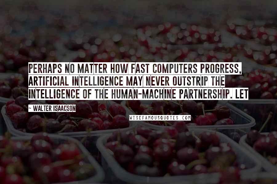 Walter Isaacson Quotes: Perhaps no matter how fast computers progress, artificial intelligence may never outstrip the intelligence of the human-machine partnership. Let