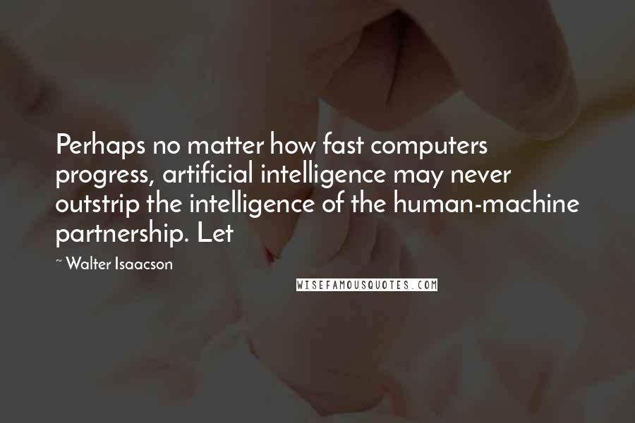 Walter Isaacson Quotes: Perhaps no matter how fast computers progress, artificial intelligence may never outstrip the intelligence of the human-machine partnership. Let