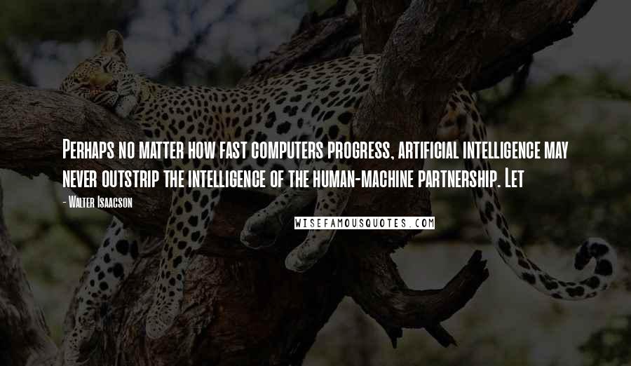 Walter Isaacson Quotes: Perhaps no matter how fast computers progress, artificial intelligence may never outstrip the intelligence of the human-machine partnership. Let