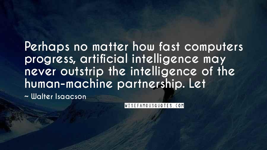 Walter Isaacson Quotes: Perhaps no matter how fast computers progress, artificial intelligence may never outstrip the intelligence of the human-machine partnership. Let