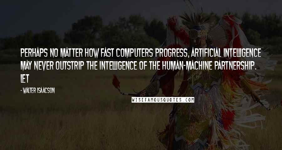 Walter Isaacson Quotes: Perhaps no matter how fast computers progress, artificial intelligence may never outstrip the intelligence of the human-machine partnership. Let