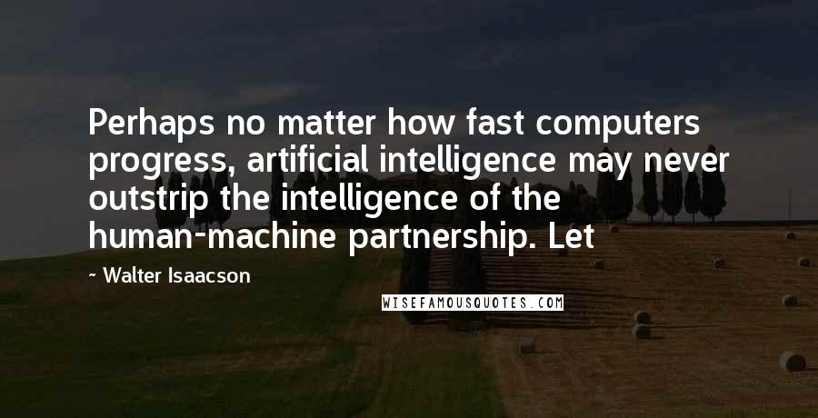 Walter Isaacson Quotes: Perhaps no matter how fast computers progress, artificial intelligence may never outstrip the intelligence of the human-machine partnership. Let