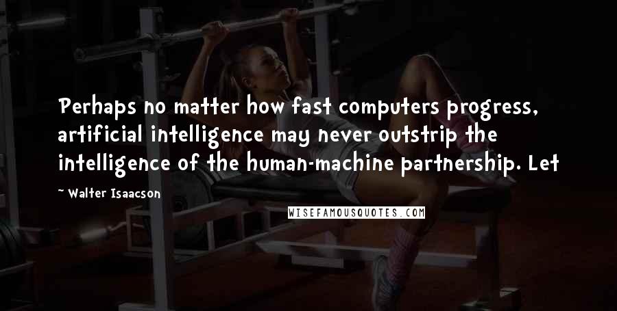 Walter Isaacson Quotes: Perhaps no matter how fast computers progress, artificial intelligence may never outstrip the intelligence of the human-machine partnership. Let