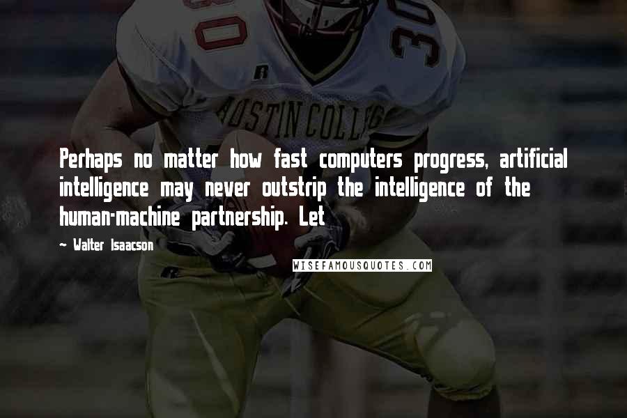Walter Isaacson Quotes: Perhaps no matter how fast computers progress, artificial intelligence may never outstrip the intelligence of the human-machine partnership. Let