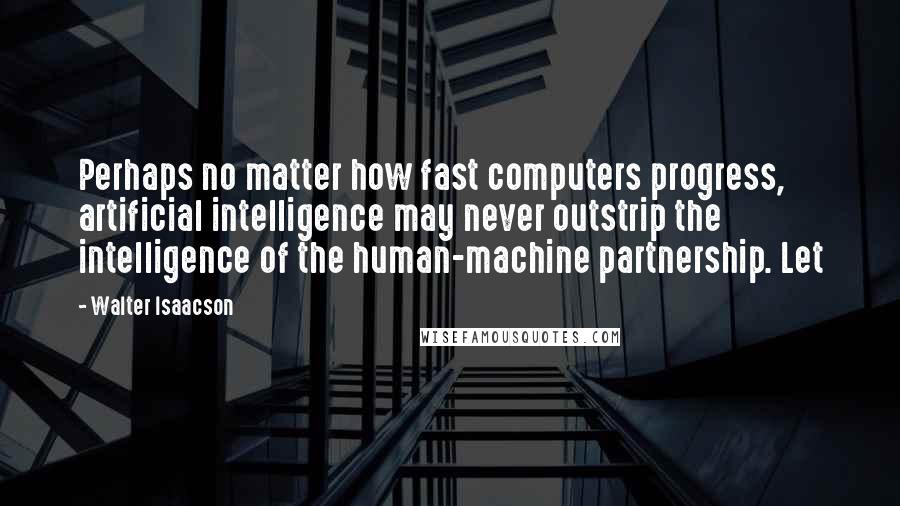 Walter Isaacson Quotes: Perhaps no matter how fast computers progress, artificial intelligence may never outstrip the intelligence of the human-machine partnership. Let