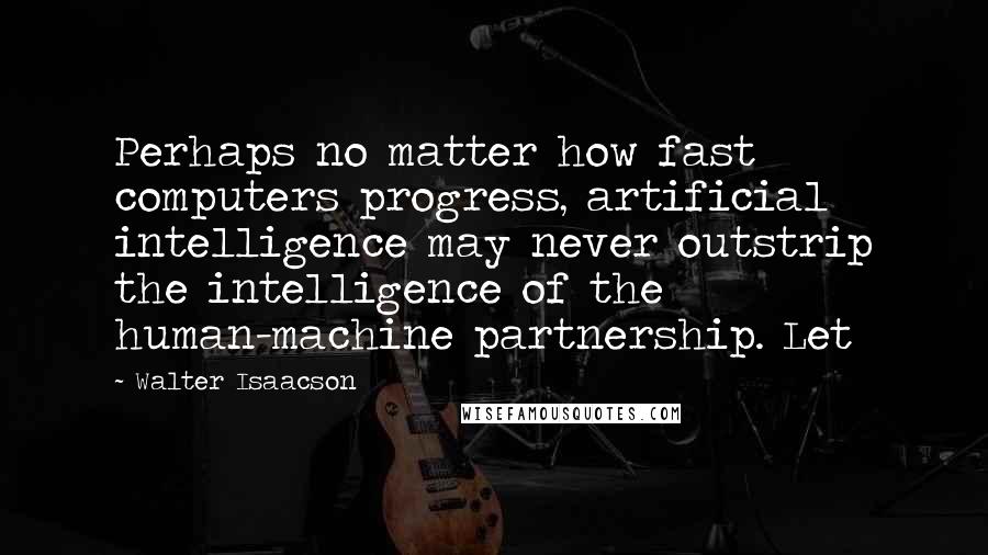 Walter Isaacson Quotes: Perhaps no matter how fast computers progress, artificial intelligence may never outstrip the intelligence of the human-machine partnership. Let