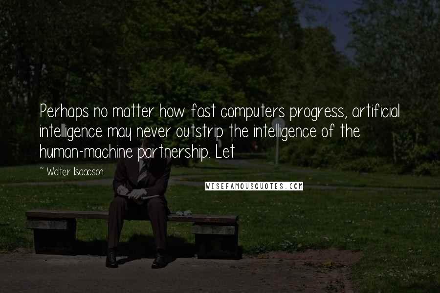 Walter Isaacson Quotes: Perhaps no matter how fast computers progress, artificial intelligence may never outstrip the intelligence of the human-machine partnership. Let