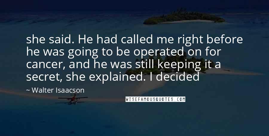 Walter Isaacson Quotes: she said. He had called me right before he was going to be operated on for cancer, and he was still keeping it a secret, she explained. I decided