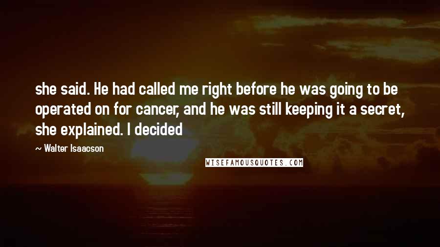 Walter Isaacson Quotes: she said. He had called me right before he was going to be operated on for cancer, and he was still keeping it a secret, she explained. I decided