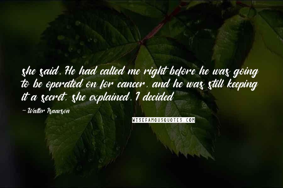 Walter Isaacson Quotes: she said. He had called me right before he was going to be operated on for cancer, and he was still keeping it a secret, she explained. I decided