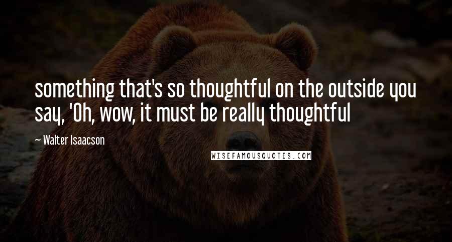 Walter Isaacson Quotes: something that's so thoughtful on the outside you say, 'Oh, wow, it must be really thoughtful