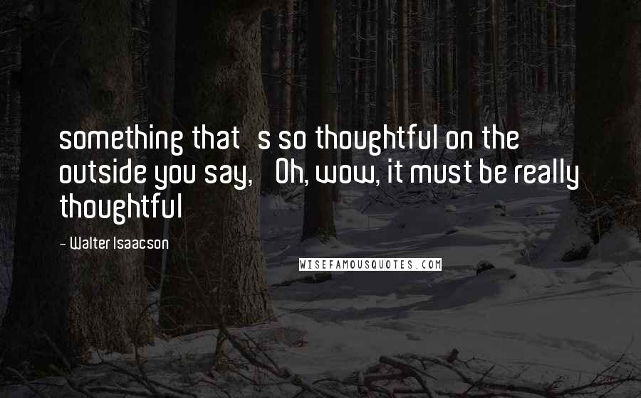 Walter Isaacson Quotes: something that's so thoughtful on the outside you say, 'Oh, wow, it must be really thoughtful