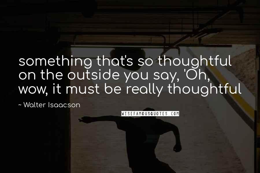 Walter Isaacson Quotes: something that's so thoughtful on the outside you say, 'Oh, wow, it must be really thoughtful