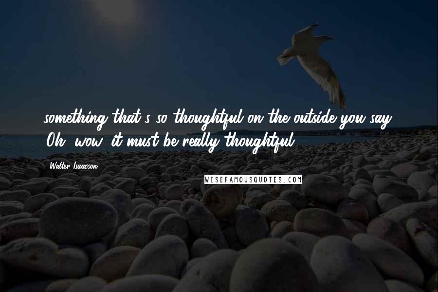 Walter Isaacson Quotes: something that's so thoughtful on the outside you say, 'Oh, wow, it must be really thoughtful