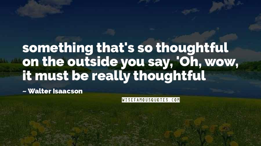 Walter Isaacson Quotes: something that's so thoughtful on the outside you say, 'Oh, wow, it must be really thoughtful