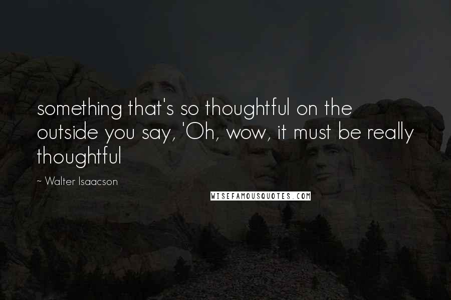 Walter Isaacson Quotes: something that's so thoughtful on the outside you say, 'Oh, wow, it must be really thoughtful