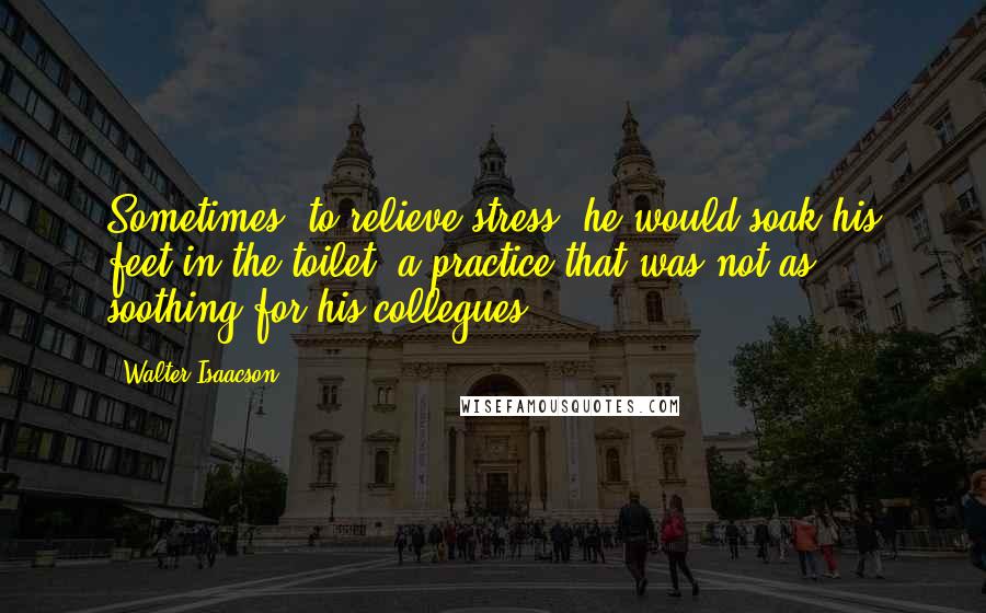 Walter Isaacson Quotes: Sometimes, to relieve stress, he would soak his feet in the toilet, a practice that was not as soothing for his collegues.