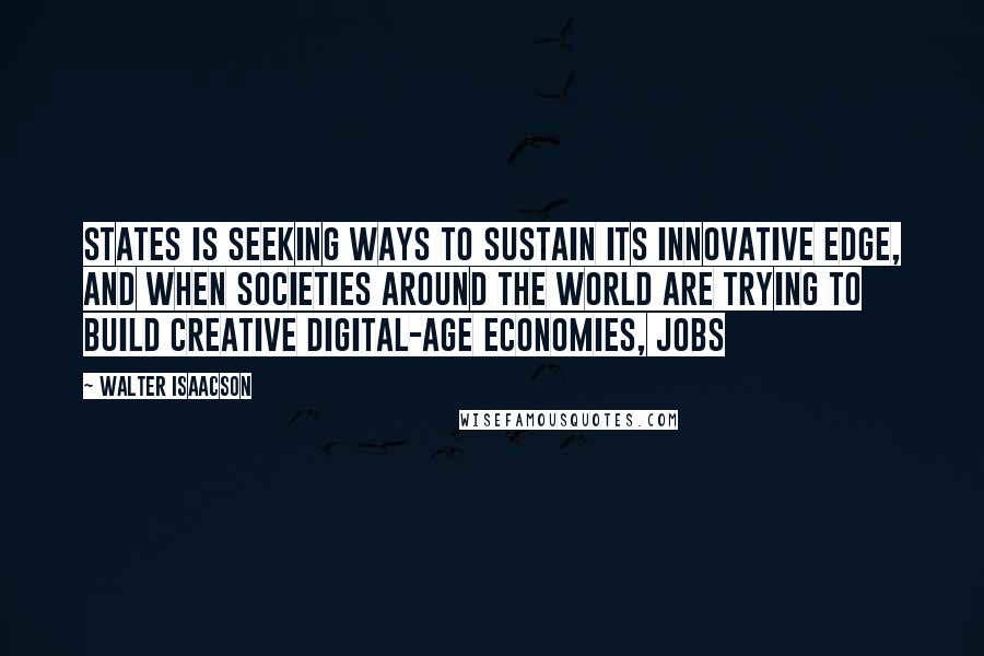 Walter Isaacson Quotes: States is seeking ways to sustain its innovative edge, and when societies around the world are trying to build creative digital-age economies, Jobs