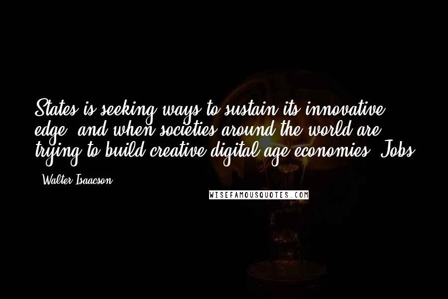 Walter Isaacson Quotes: States is seeking ways to sustain its innovative edge, and when societies around the world are trying to build creative digital-age economies, Jobs