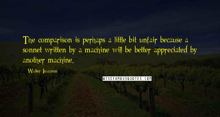 Walter Isaacson Quotes: The comparison is perhaps a little bit unfair because a sonnet written by a machine will be better appreciated by another machine.