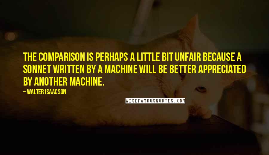 Walter Isaacson Quotes: The comparison is perhaps a little bit unfair because a sonnet written by a machine will be better appreciated by another machine.