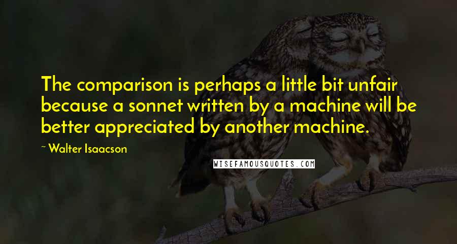 Walter Isaacson Quotes: The comparison is perhaps a little bit unfair because a sonnet written by a machine will be better appreciated by another machine.