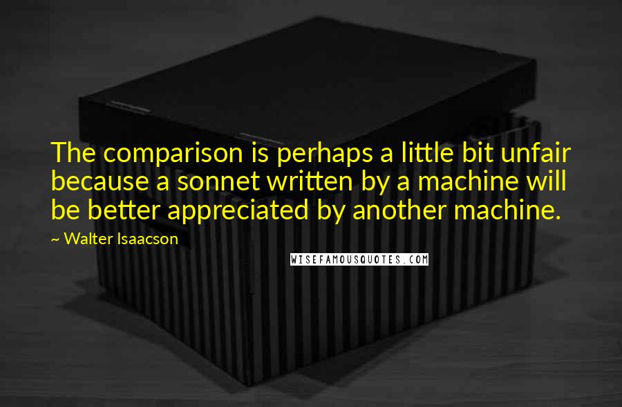 Walter Isaacson Quotes: The comparison is perhaps a little bit unfair because a sonnet written by a machine will be better appreciated by another machine.