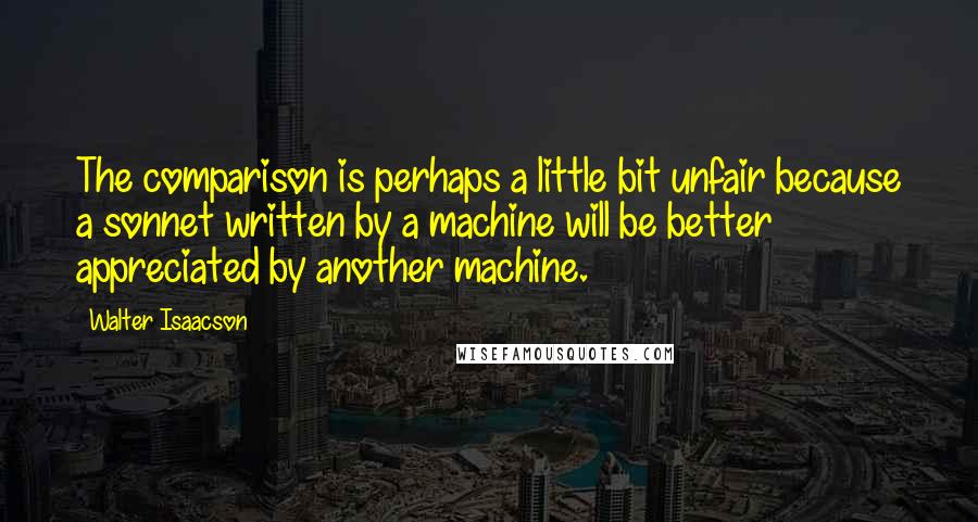 Walter Isaacson Quotes: The comparison is perhaps a little bit unfair because a sonnet written by a machine will be better appreciated by another machine.