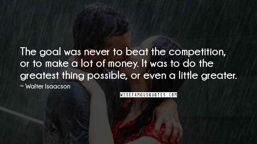 Walter Isaacson Quotes: The goal was never to beat the competition, or to make a lot of money. It was to do the greatest thing possible, or even a little greater.