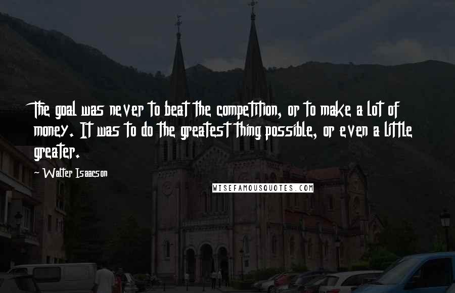 Walter Isaacson Quotes: The goal was never to beat the competition, or to make a lot of money. It was to do the greatest thing possible, or even a little greater.