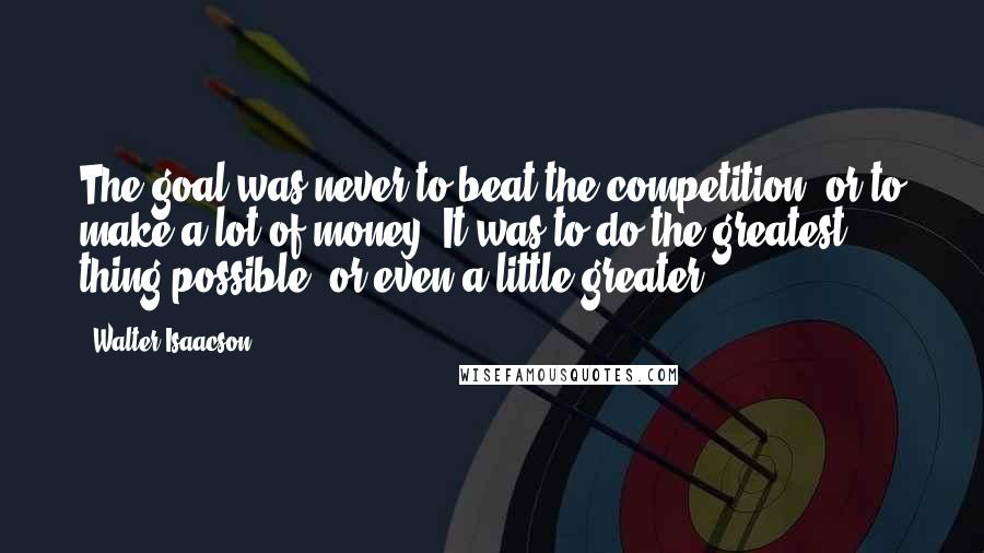 Walter Isaacson Quotes: The goal was never to beat the competition, or to make a lot of money. It was to do the greatest thing possible, or even a little greater.