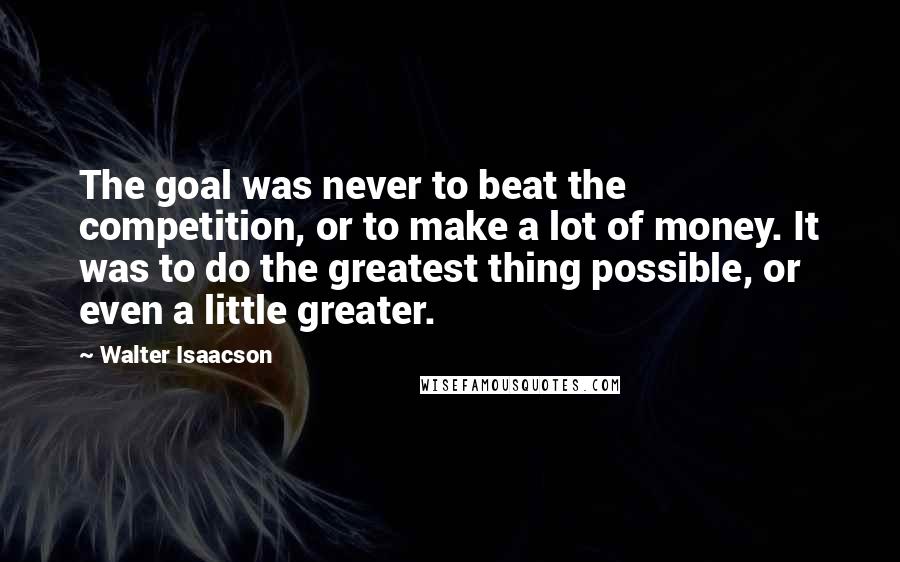 Walter Isaacson Quotes: The goal was never to beat the competition, or to make a lot of money. It was to do the greatest thing possible, or even a little greater.