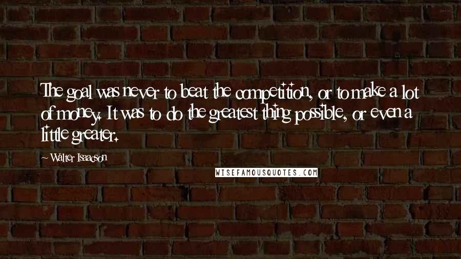 Walter Isaacson Quotes: The goal was never to beat the competition, or to make a lot of money. It was to do the greatest thing possible, or even a little greater.