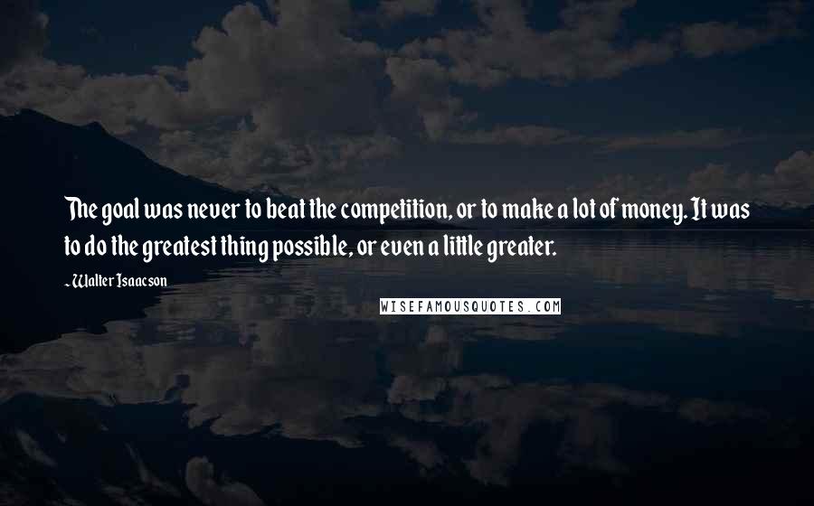 Walter Isaacson Quotes: The goal was never to beat the competition, or to make a lot of money. It was to do the greatest thing possible, or even a little greater.