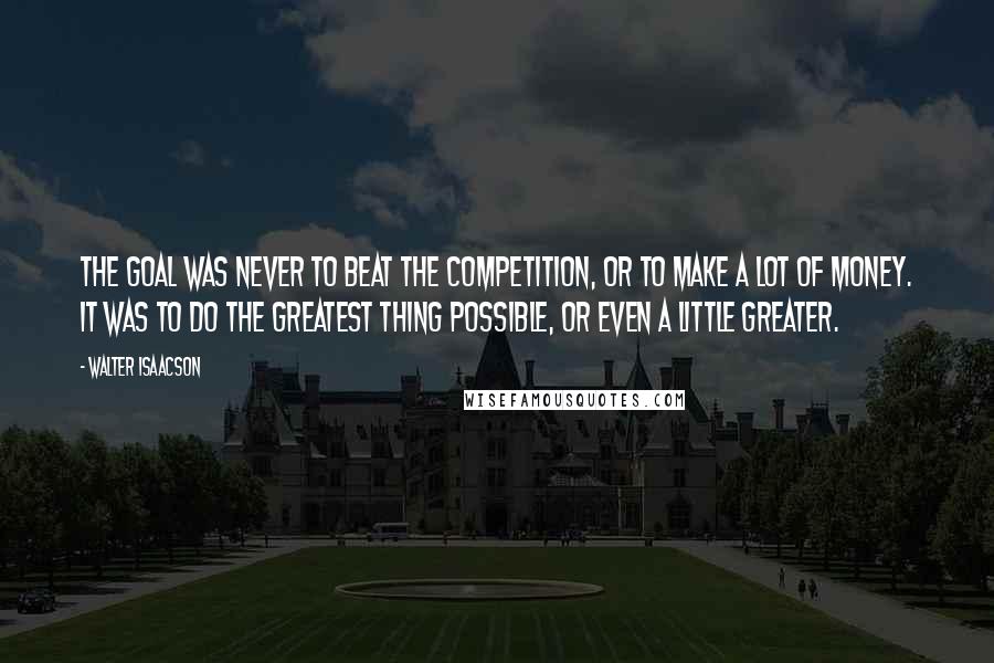 Walter Isaacson Quotes: The goal was never to beat the competition, or to make a lot of money. It was to do the greatest thing possible, or even a little greater.