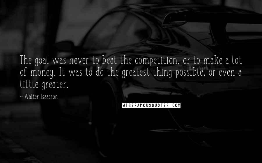 Walter Isaacson Quotes: The goal was never to beat the competition, or to make a lot of money. It was to do the greatest thing possible, or even a little greater.