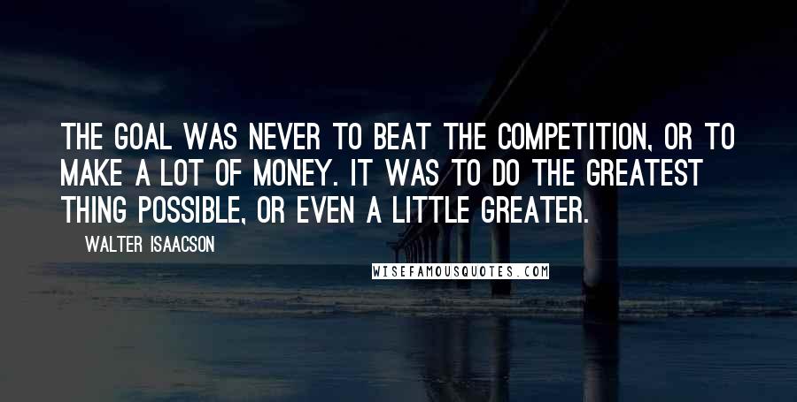 Walter Isaacson Quotes: The goal was never to beat the competition, or to make a lot of money. It was to do the greatest thing possible, or even a little greater.