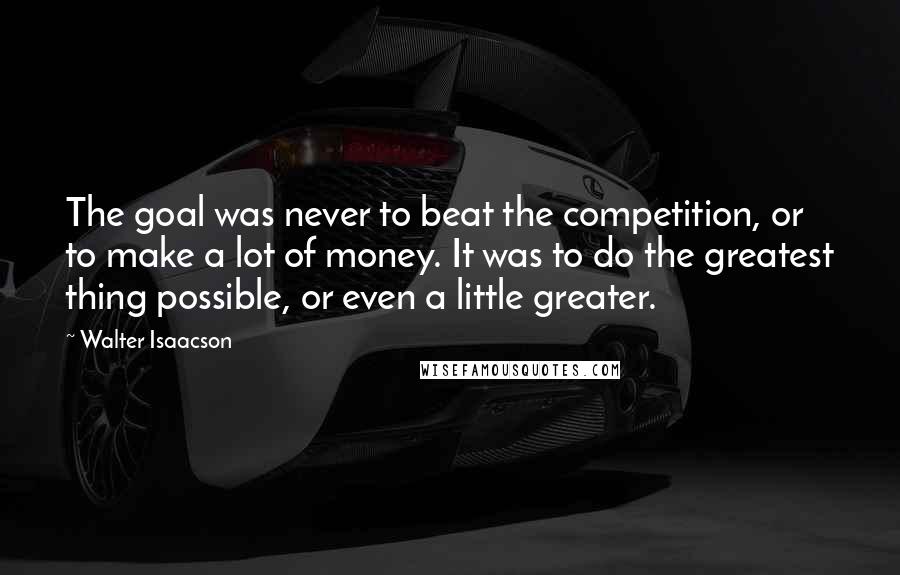 Walter Isaacson Quotes: The goal was never to beat the competition, or to make a lot of money. It was to do the greatest thing possible, or even a little greater.