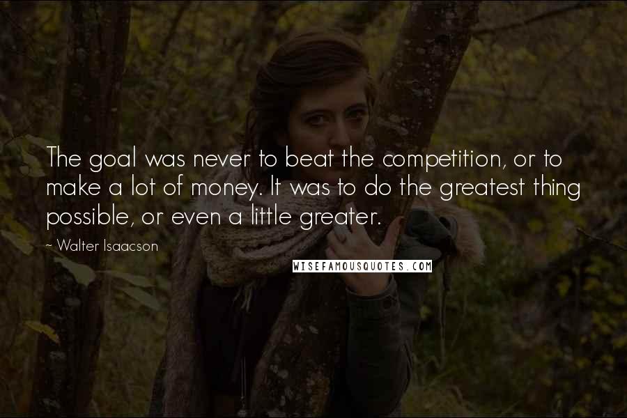 Walter Isaacson Quotes: The goal was never to beat the competition, or to make a lot of money. It was to do the greatest thing possible, or even a little greater.