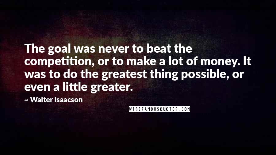 Walter Isaacson Quotes: The goal was never to beat the competition, or to make a lot of money. It was to do the greatest thing possible, or even a little greater.